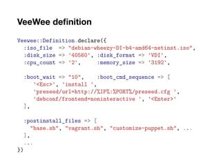 VeeWee definition
Veewee::Definition.declare({
:iso_file => "debian-wheezy-DI-b4-amd64-netinst.iso",
:disk_size => '40560', :disk_format => 'VDI',
:cpu_count => '2', :memory_size => '3192',
:boot_wait => "10", :boot_cmd_sequence => [
'<Esc>', 'install ',
'preseed/url=http://%IP%:%PORT%/preseed.cfg ',
'debconf/frontend=noninteractive ', '<Enter>'
],
:postinstall_files => [
"base.sh", "vagrant.sh", "customize-puppet.sh", ...
],
...
})
 