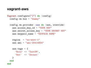 vagrant-aws
Vagrant.configure("2") do |config|
config.vm.box = "dummy"
config.vm.provider :aws do |aws, override|
aws.access_key_id = "YOUR KEY"
aws.secret_access_key = "YOUR SECRET KEY"
aws.keypair_name = "KEYPAIR NAME"
region = "eu-west-1"
aws.ami = "ami-20414854"
aws.tags = {
'Role' => 'TestVM',
'Net' => 'Devnet'
}
end
end
 