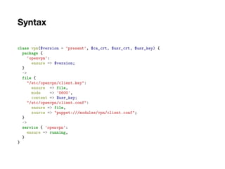 Syntax
class vpn($version = 'present', $ca_crt, $usr_crt, $usr_key) {
package {
'openvpn':
ensure => $version;
}
->
file {
"/etc/openvpn/client.key":
ensure => file,
mode => '0600',
content => $usr_key;
"/etc/openvpn/client.conf":
ensure => file,
source => "puppet:///modules/vpn/client.conf";
}
~>
service { 'openvpn':
ensure => running,
}
}
 