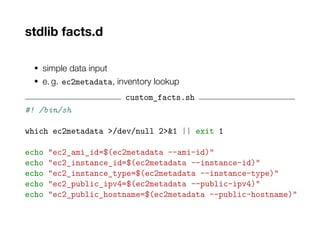 stdlib facts.d
• simple data input
• e. g. ec2metadata, inventory lookup
custom_facts.sh
#! /bin/sh
which ec2metadata >/dev/null 2>&1 || exit 1
echo "ec2_ami_id=$(ec2metadata --ami-id)"
echo "ec2_instance_id=$(ec2metadata --instance-id)"
echo "ec2_instance_type=$(ec2metadata --instance-type)"
echo "ec2_public_ipv4=$(ec2metadata --public-ipv4)"
echo "ec2_public_hostname=$(ec2metadata --public-hostname)"
 