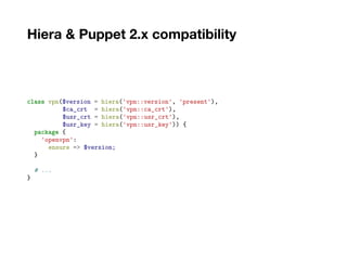 Hiera & Puppet 2.x compatibility
class vpn($version = hiera('vpn::version', 'present'),
$ca_crt = hiera('vpn::ca_crt'),
$usr_crt = hiera('vpn::usr_crt'),
$usr_key = hiera('vpn::usr_key')) {
package {
'openvpn':
ensure => $version;
}
# ...
}
 
