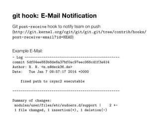 git hook: E-Mail Notification
Git post-receive hook to notify team on push
(http://git.kernel.org/cgit/git/git.git/tree/contrib/hooks/
post-receive-email?id=HEAD)
Example E-Mail:
- Log ----------------------------------------------
commit 5df04ee883b8de8a37bf0ac97eec068cd1f3a414
Author: N. N. <n.n@deck36.de>
Date: Tue Jan 7 08:57:17 2014 +0000
fixed path to csync2 executable
----------------------------------------------------
Summary of changes:
modules/user/files/etc/sudoers.d/support | 2 +-
1 file changed, 1 insertion(+), 1 deletion(-)
 
