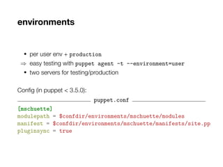 environments
• per user env + production
⇒ easy testing with puppet agent -t --environment=user
• two servers for testing/production
Config (in puppet < 3.5.0):
puppet.conf
[mschuette]
modulepath = $confdir/environments/mschuette/modules
manifest = $confdir/environments/mschuette/manifests/site.pp
pluginsync = true
 