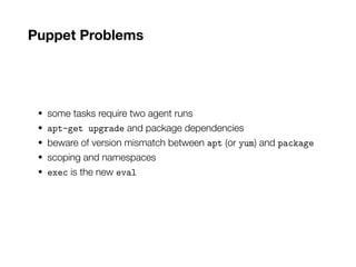 Puppet Problems
• some tasks require two agent runs
• apt-get upgrade and package dependencies
• beware of version mismatch between apt (or yum) and package
• scoping and namespaces
• exec is the new eval
 