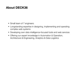 About DECK36
• Small team of 7 engineers
• Longstanding expertise in designing, implementing and operating
complex web systems
• Developing own data intelligence-focused tools and web services
• Offering our expert knowledge in Automation & Operation,
Architecture & Engineering, Analytics & Data Logistics
 