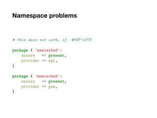 Namespace problems
# this does not work, cf. #PUP-1073
package { 'memcached':
ensure => present,
provider => apt,
}
package { 'memcached':
ensure => present,
provider => gem,
}
 