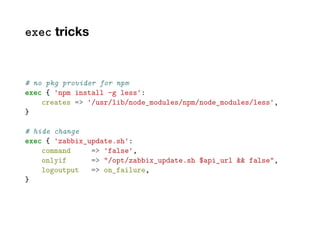 exec tricks
# no pkg provider for npm
exec { 'npm install -g less':
creates => '/usr/lib/node_modules/npm/node_modules/less',
}
# hide change
exec { 'zabbix_update.sh':
command => 'false',
onlyif => "/opt/zabbix_update.sh $api_url && false",
logoutput => on_failure,
}
 