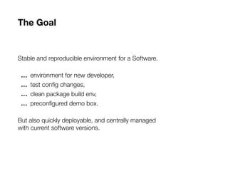 The Goal
Stable and reproducible environment for a Software.
… environment for new developer,
… test config changes,
… clean package build env,
… preconfigured demo box.
But also quickly deployable, and centrally managed
with current software versions.
 