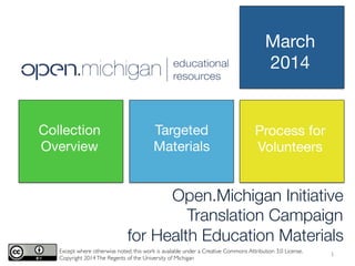 Open.Michigan Initiative
Translation Campaign 
for Health Education Materials
Except where otherwise noted, this work is available under a Creative Commons Attribution 3.0 License.	

Copyright 2014The Regents of the University of Michigan	

Collection
Overview
Targeted
Materials
Process for
Volunteers
March
2014
1	
  
 