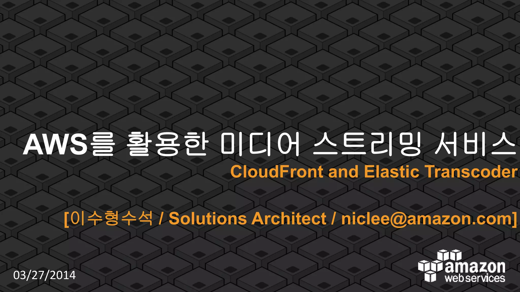 © 2012 Amazon.com, Inc. and its affiliates. All rights reserved. May not be copied, modified or distributed in whole or in part without the express consent of Amazon.com, Inc.
AWS를 활용한 미디어 스트리밍 서비스
CloudFront and Elastic Transcoder
[이수형수석 / Solutions Architect / niclee@amazon.com]
03/27/2014 1
 