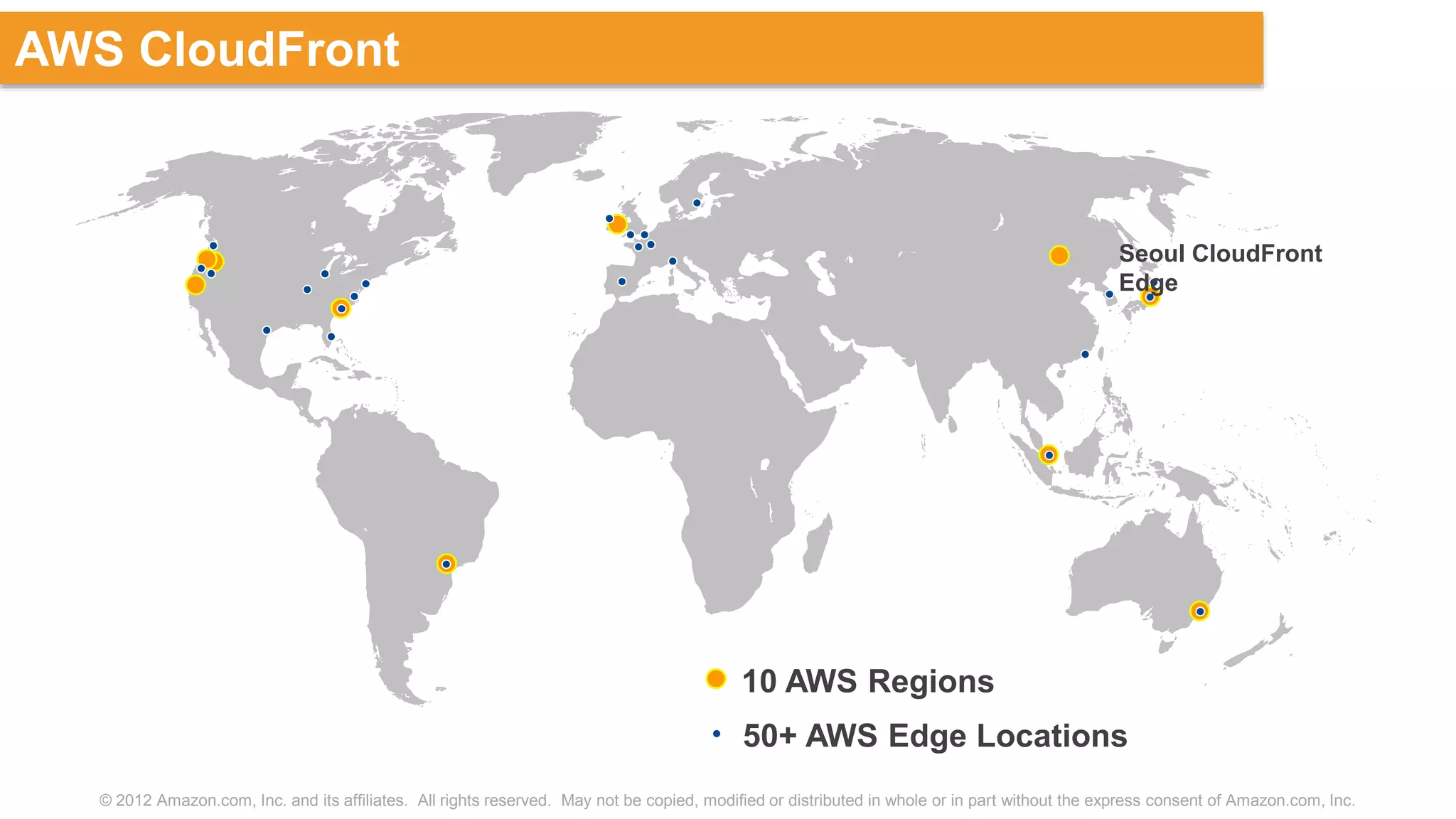 © 2012 Amazon.com, Inc. and its affiliates. All rights reserved. May not be copied, modified or distributed in whole or in part without the express consent of Amazon.com, Inc.
AWS CloudFront
10 AWS Regions
50+ AWS Edge Locations
Seoul CloudFront
Edge
 