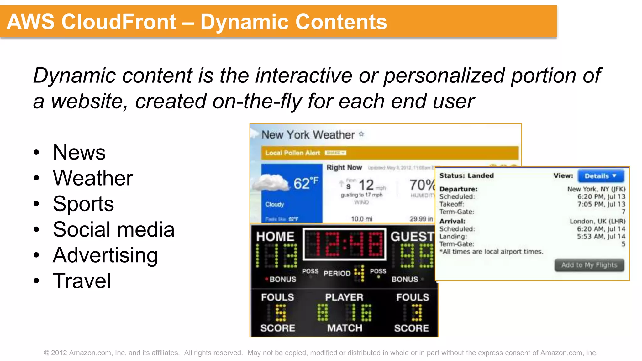 © 2012 Amazon.com, Inc. and its affiliates. All rights reserved. May not be copied, modified or distributed in whole or in part without the express consent of Amazon.com, Inc.
AWS CloudFront – Dynamic Contents
Dynamic content is the interactive or personalized portion of
a website, created on-the-fly for each end user
• News
• Weather
• Sports
• Social media
• Advertising
• Travel
 