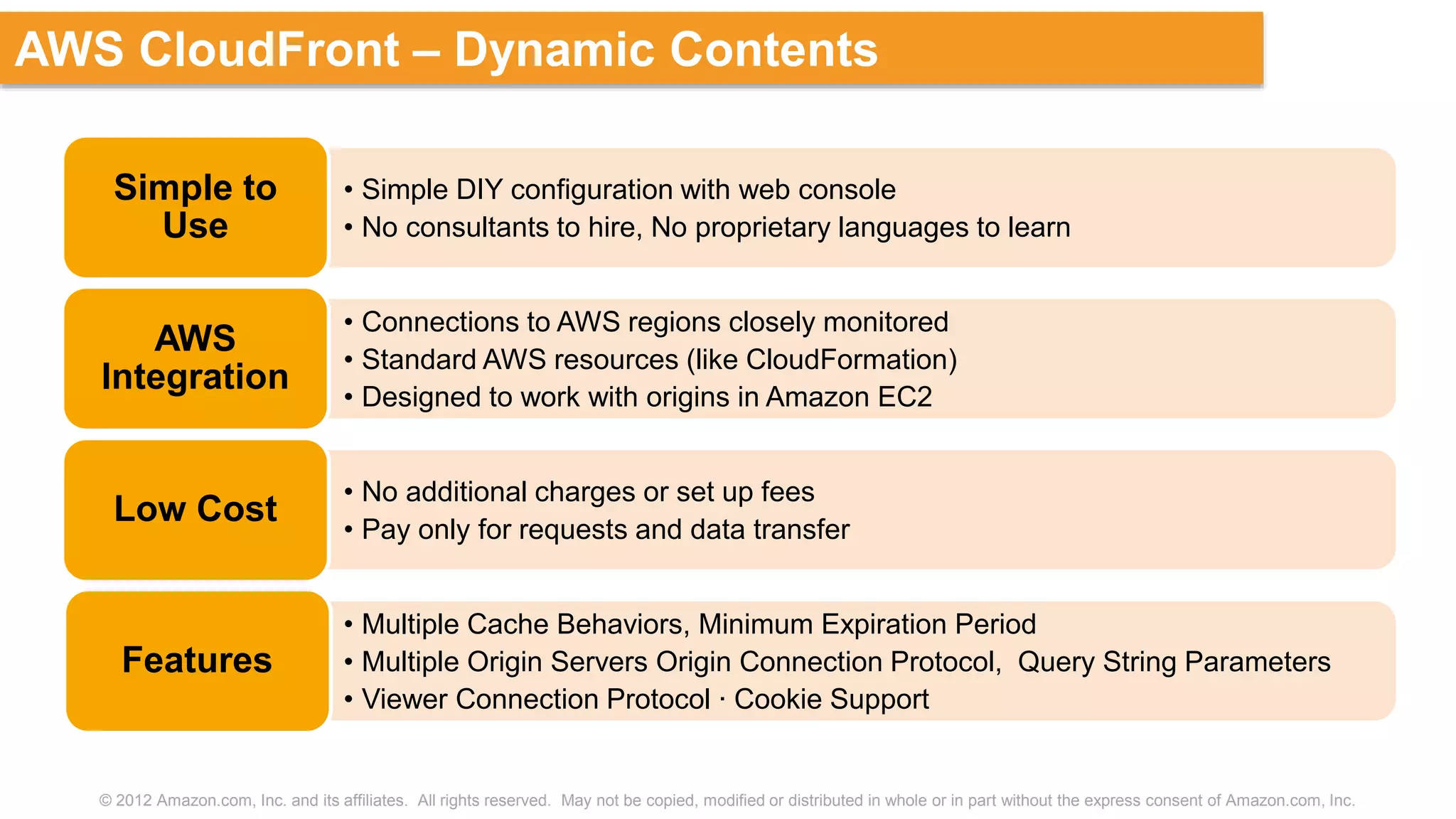© 2012 Amazon.com, Inc. and its affiliates. All rights reserved. May not be copied, modified or distributed in whole or in part without the express consent of Amazon.com, Inc.
AWS CloudFront – Dynamic Contents
• Simple DIY configuration with web console
• No consultants to hire, No proprietary languages to learn
Simple to
Use
• Connections to AWS regions closely monitored
• Standard AWS resources (like CloudFormation)
• Designed to work with origins in Amazon EC2
AWS
Integration
• No additional charges or set up fees
• Pay only for requests and data transfer
Low Cost
• Multiple Cache Behaviors, Minimum Expiration Period
• Multiple Origin Servers Origin Connection Protocol, Query String Parameters
• Viewer Connection Protocol ∙ Cookie Support
Features
 
