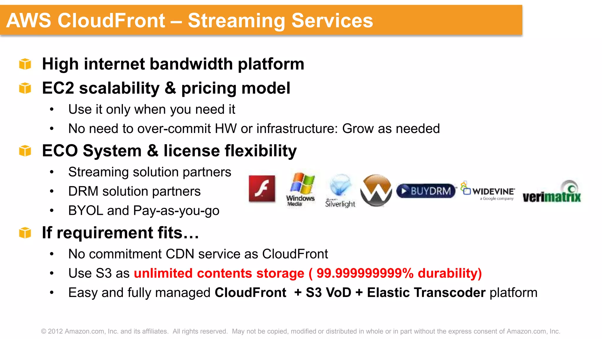 © 2012 Amazon.com, Inc. and its affiliates. All rights reserved. May not be copied, modified or distributed in whole or in part without the express consent of Amazon.com, Inc.
AWS CloudFront – Streaming Services
High internet bandwidth platform
EC2 scalability & pricing model
• Use it only when you need it
• No need to over-commit HW or infrastructure: Grow as needed
ECO System & license flexibility
• Streaming solution partners
• DRM solution partners
• BYOL and Pay-as-you-go
If requirement fits…
• No commitment CDN service as CloudFront
• Use S3 as unlimited contents storage ( 99.999999999% durability)
• Easy and fully managed CloudFront + S3 VoD + Elastic Transcoder platform
 