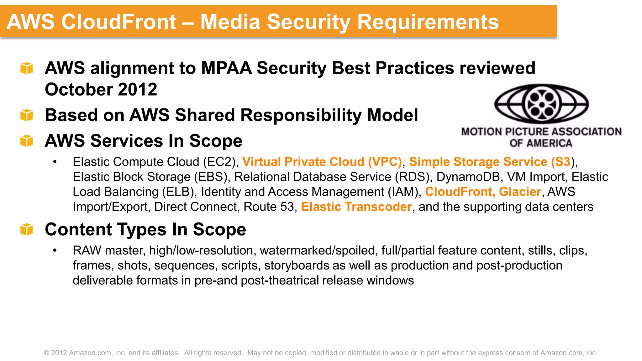 © 2012 Amazon.com, Inc. and its affiliates. All rights reserved. May not be copied, modified or distributed in whole or in part without the express consent of Amazon.com, Inc.
AWS CloudFront – Media Security Requirements
AWS alignment to MPAA Security Best Practices reviewed
October 2012
Based on AWS Shared Responsibility Model
AWS Services In Scope
• Elastic Compute Cloud (EC2), Virtual Private Cloud (VPC), Simple Storage Service (S3),
Elastic Block Storage (EBS), Relational Database Service (RDS), DynamoDB, VM Import, Elastic
Load Balancing (ELB), Identity and Access Management (IAM), CloudFront, Glacier, AWS
Import/Export, Direct Connect, Route 53, Elastic Transcoder, and the supporting data centers
Content Types In Scope
• RAW master, high/low-resolution, watermarked/spoiled, full/partial feature content, stills, clips,
frames, shots, sequences, scripts, storyboards as well as production and post-production
deliverable formats in pre-and post-theatrical release windows
 