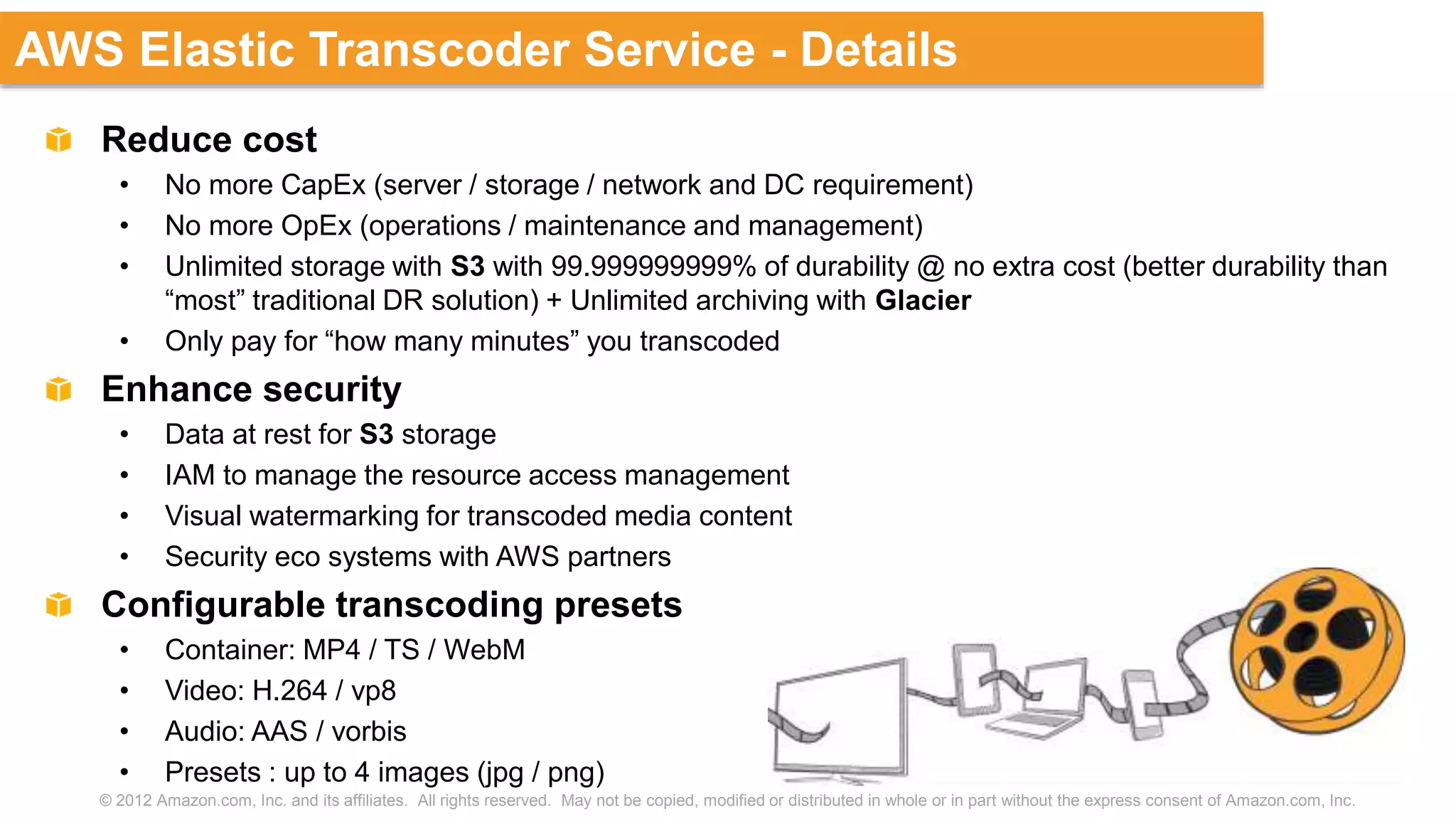 © 2012 Amazon.com, Inc. and its affiliates. All rights reserved. May not be copied, modified or distributed in whole or in part without the express consent of Amazon.com, Inc.
AWS Elastic Transcoder Service - Details
Reduce cost
• No more CapEx (server / storage / network and DC requirement)
• No more OpEx (operations / maintenance and management)
• Unlimited storage with S3 with 99.999999999% of durability @ no extra cost (better durability than
“most” traditional DR solution) + Unlimited archiving with Glacier
• Only pay for “how many minutes” you transcoded
Enhance security
• Data at rest for S3 storage
• IAM to manage the resource access management
• Visual watermarking for transcoded media content
• Security eco systems with AWS partners
Configurable transcoding presets
• Container: MP4 / TS / WebM
• Video: H.264 / vp8
• Audio: AAS / vorbis
• Presets : up to 4 images (jpg / png)
 