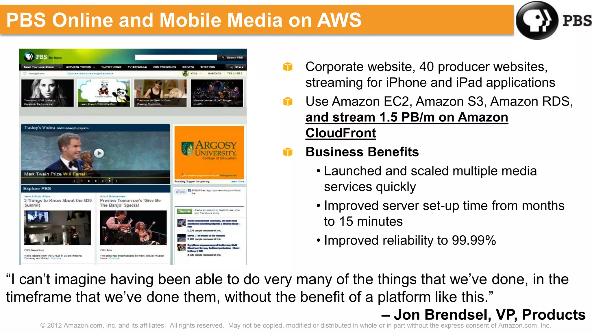 © 2012 Amazon.com, Inc. and its affiliates. All rights reserved. May not be copied, modified or distributed in whole or in part without the express consent of Amazon.com, Inc.
Corporate website, 40 producer websites,
streaming for iPhone and iPad applications
Use Amazon EC2, Amazon S3, Amazon RDS,
and stream 1.5 PB/m on Amazon
CloudFront
Business Benefits
• Launched and scaled multiple media
services quickly
• Improved server set-up time from months
to 15 minutes
• Improved reliability to 99.99%
PBS Online and Mobile Media on AWS
“I can’t imagine having been able to do very many of the things that we’ve done, in the
timeframe that we’ve done them, without the benefit of a platform like this.”
– Jon Brendsel, VP, Products
 