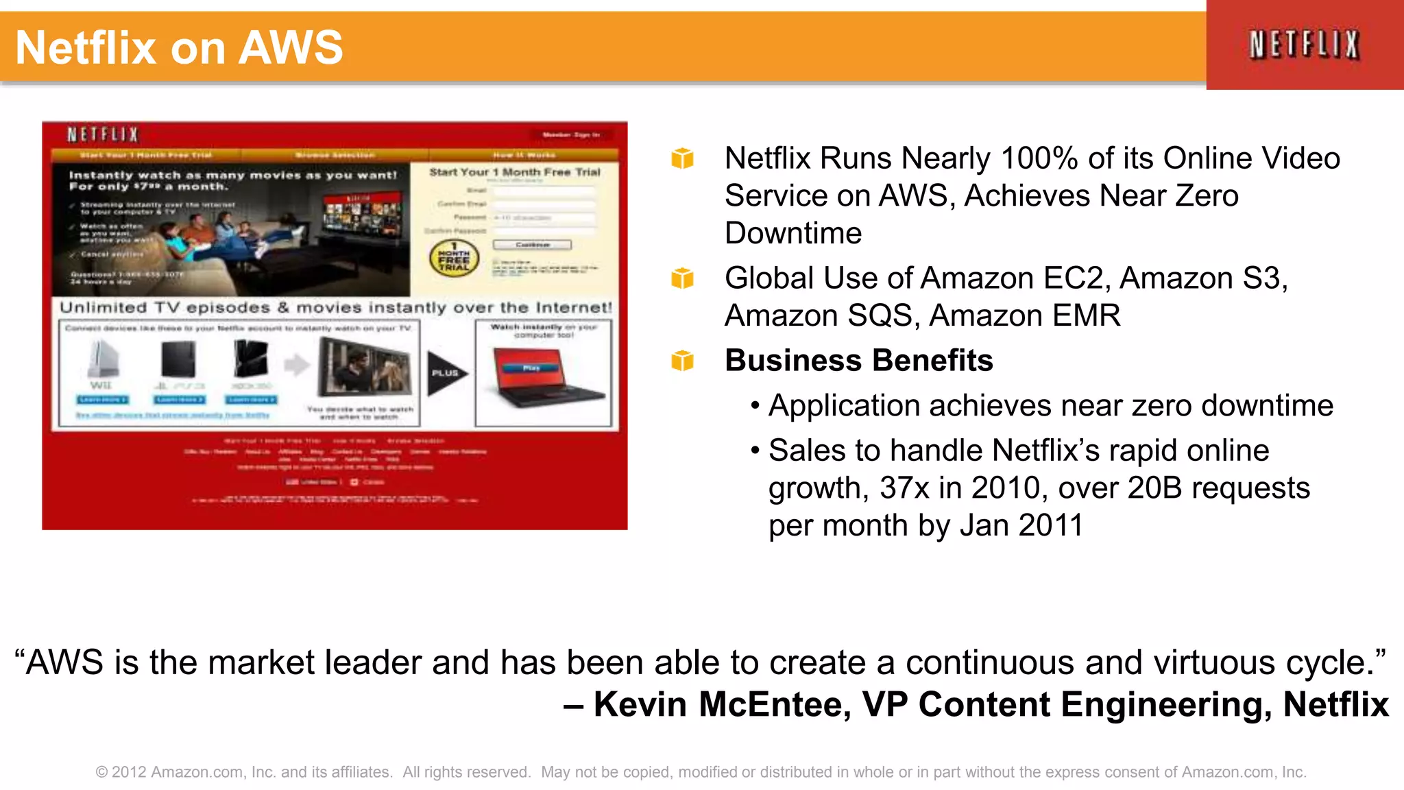 © 2012 Amazon.com, Inc. and its affiliates. All rights reserved. May not be copied, modified or distributed in whole or in part without the express consent of Amazon.com, Inc.
Netflix Runs Nearly 100% of its Online Video
Service on AWS, Achieves Near Zero
Downtime
Global Use of Amazon EC2, Amazon S3,
Amazon SQS, Amazon EMR
Business Benefits
• Application achieves near zero downtime
• Sales to handle Netflix’s rapid online
growth, 37x in 2010, over 20B requests
per month by Jan 2011
Netflix on AWS
“AWS is the market leader and has been able to create a continuous and virtuous cycle.”
– Kevin McEntee, VP Content Engineering, Netflix
 