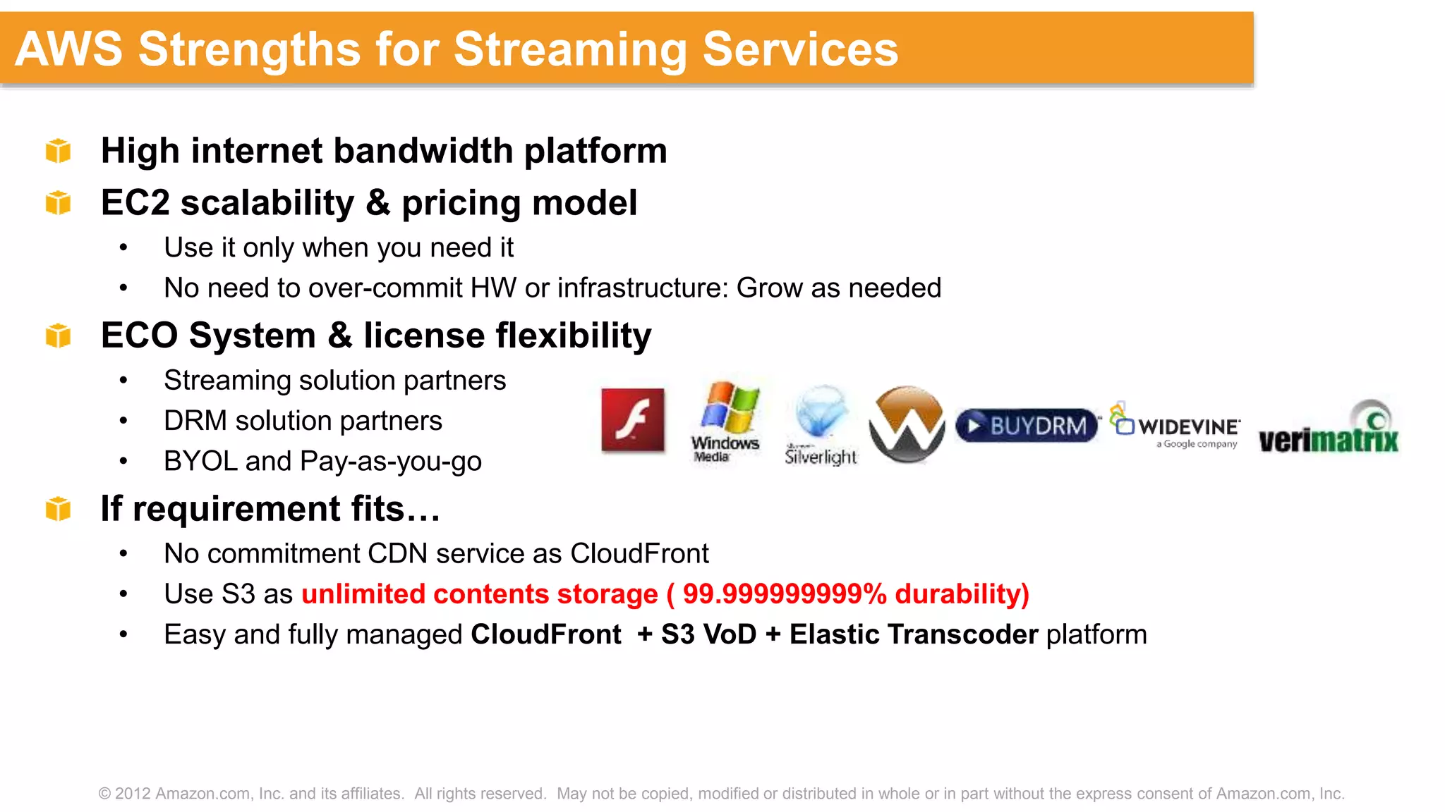 © 2012 Amazon.com, Inc. and its affiliates. All rights reserved. May not be copied, modified or distributed in whole or in part without the express consent of Amazon.com, Inc.
AWS Strengths for Streaming Services
High internet bandwidth platform
EC2 scalability & pricing model
• Use it only when you need it
• No need to over-commit HW or infrastructure: Grow as needed
ECO System & license flexibility
• Streaming solution partners
• DRM solution partners
• BYOL and Pay-as-you-go
If requirement fits…
• No commitment CDN service as CloudFront
• Use S3 as unlimited contents storage ( 99.999999999% durability)
• Easy and fully managed CloudFront + S3 VoD + Elastic Transcoder platform
 