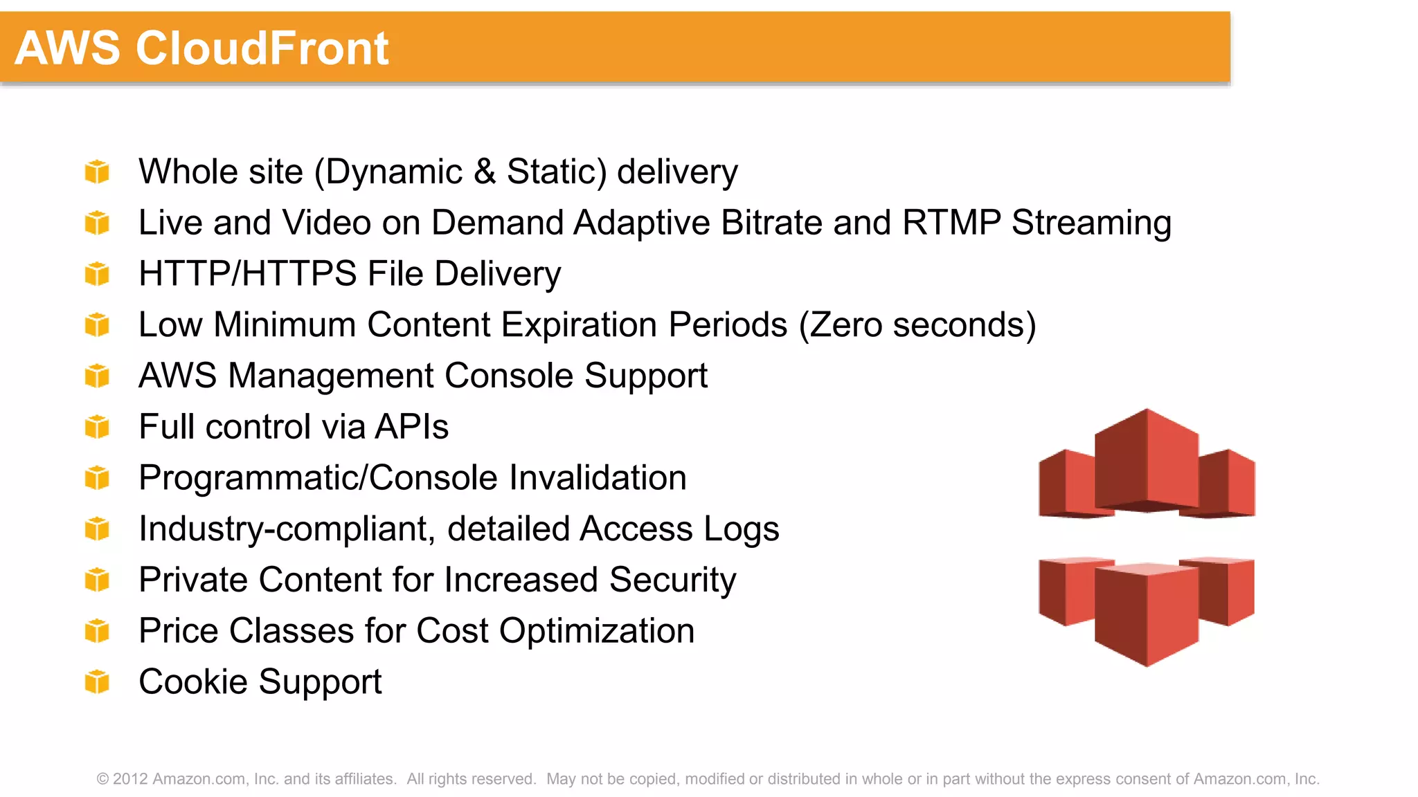 © 2012 Amazon.com, Inc. and its affiliates. All rights reserved. May not be copied, modified or distributed in whole or in part without the express consent of Amazon.com, Inc.
AWS CloudFront
Whole site (Dynamic & Static) delivery
Live and Video on Demand Adaptive Bitrate and RTMP Streaming
HTTP/HTTPS File Delivery
Low Minimum Content Expiration Periods (Zero seconds)
AWS Management Console Support
Full control via APIs
Programmatic/Console Invalidation
Industry-compliant, detailed Access Logs
Private Content for Increased Security
Price Classes for Cost Optimization
Cookie Support
 