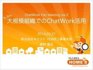 ChatWork Fan Meeting vol.2
大規模組織でのChatWork活用
2014.03.27
株式会社ネクスト HOME S事業本部
倉林 寛至
たぶん
 