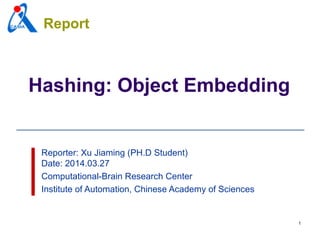 1
Hashing: Object Embedding
Reporter: Xu Jiaming (PH.D Student)
Date: 2014.03.27
Computational-Brain Research Center
Institute of Automation, Chinese Academy of Sciences
Report
 