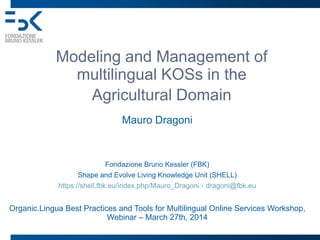 Modeling and Management of
multilingual KOSs in the
Agricultural Domain
Mauro Dragoni
Fondazione Bruno Kessler (FBK)
Shape and Evolve Living Knowledge Unit (SHELL)
https://shell.fbk.eu/index.php/Mauro_Dragoni - dragoni@fbk.eu
Organic.Lingua Best Practices and Tools for Multilingual Online Services Workshop,
Webinar – March 27th, 2014
 