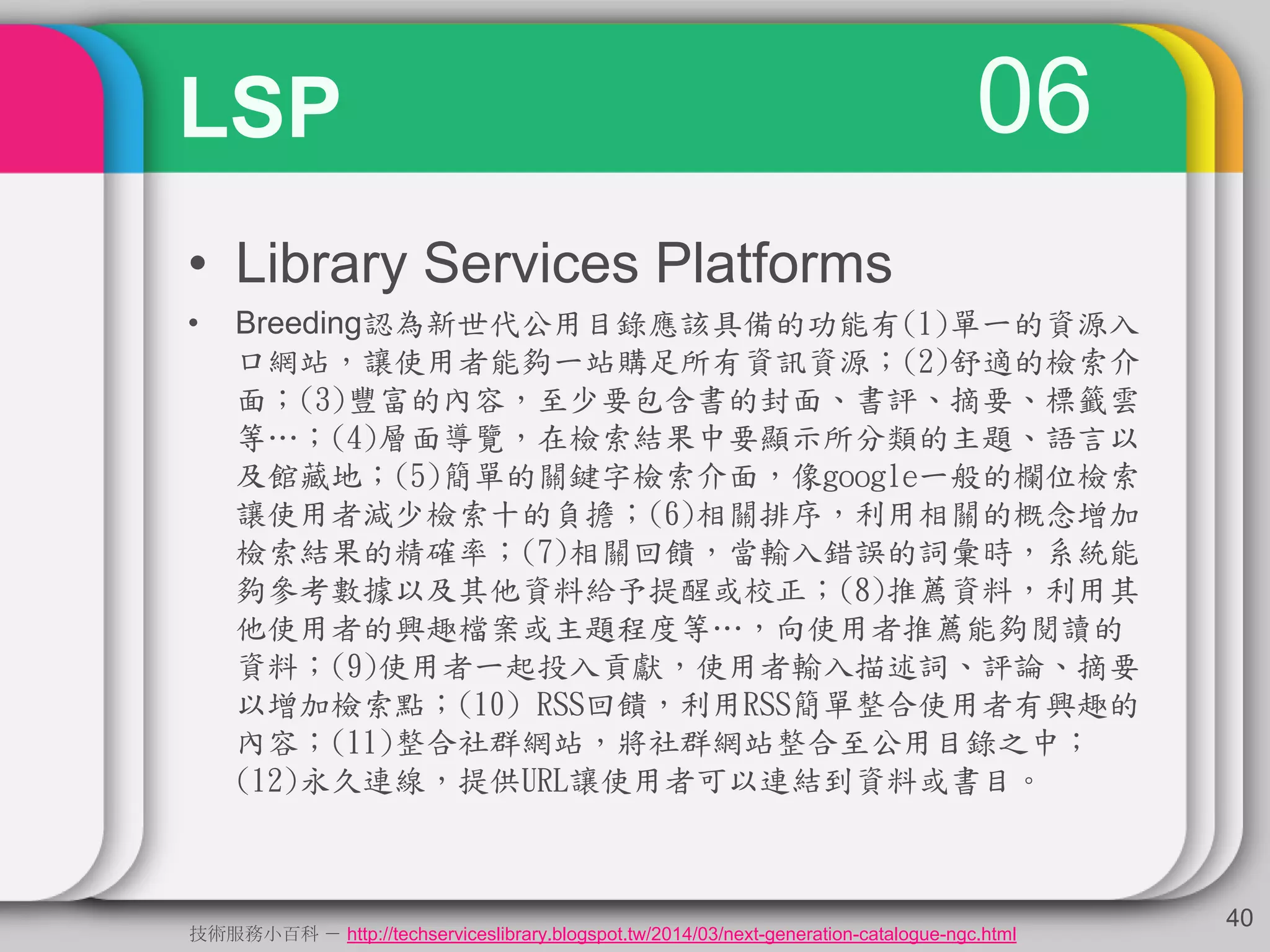 06LSP
• Library Services Platforms
• Breeding認為新世代公用目錄應該具備的功能有(1)單一的資源入
口網站，讓使用者能夠一站購足所有資訊資源；(2)舒適的檢索介
面；(3)豐富的內容，至少要包含書的封面、書評、摘要、標籤雲
等…；(4)層面導覽，在檢索結果中要顯示所分類的主題、語言以
及館藏地；(5)簡單的關鍵字檢索介面，像google一般的欄位檢索
讓使用者減少檢索十的負擔；(6)相關排序，利用相關的概念增加
檢索結果的精確率；(7)相關回饋，當輸入錯誤的詞彙時，系統能
夠參考數據以及其他資料給予提醒或校正；(8)推薦資料，利用其
他使用者的興趣檔案或主題程度等…，向使用者推薦能夠閱讀的
資料；(9)使用者一起投入貢獻，使用者輸入描述詞、評論、摘要
以增加檢索點；(10) RSS回饋，利用RSS簡單整合使用者有興趣的
內容；(11)整合社群網站，將社群網站整合至公用目錄之中；
(12)永久連線，提供URL讓使用者可以連結到資料或書目。
40
技術服務小百科 － http://techserviceslibrary.blogspot.tw/2014/03/next-generation-catalogue-ngc.html
 