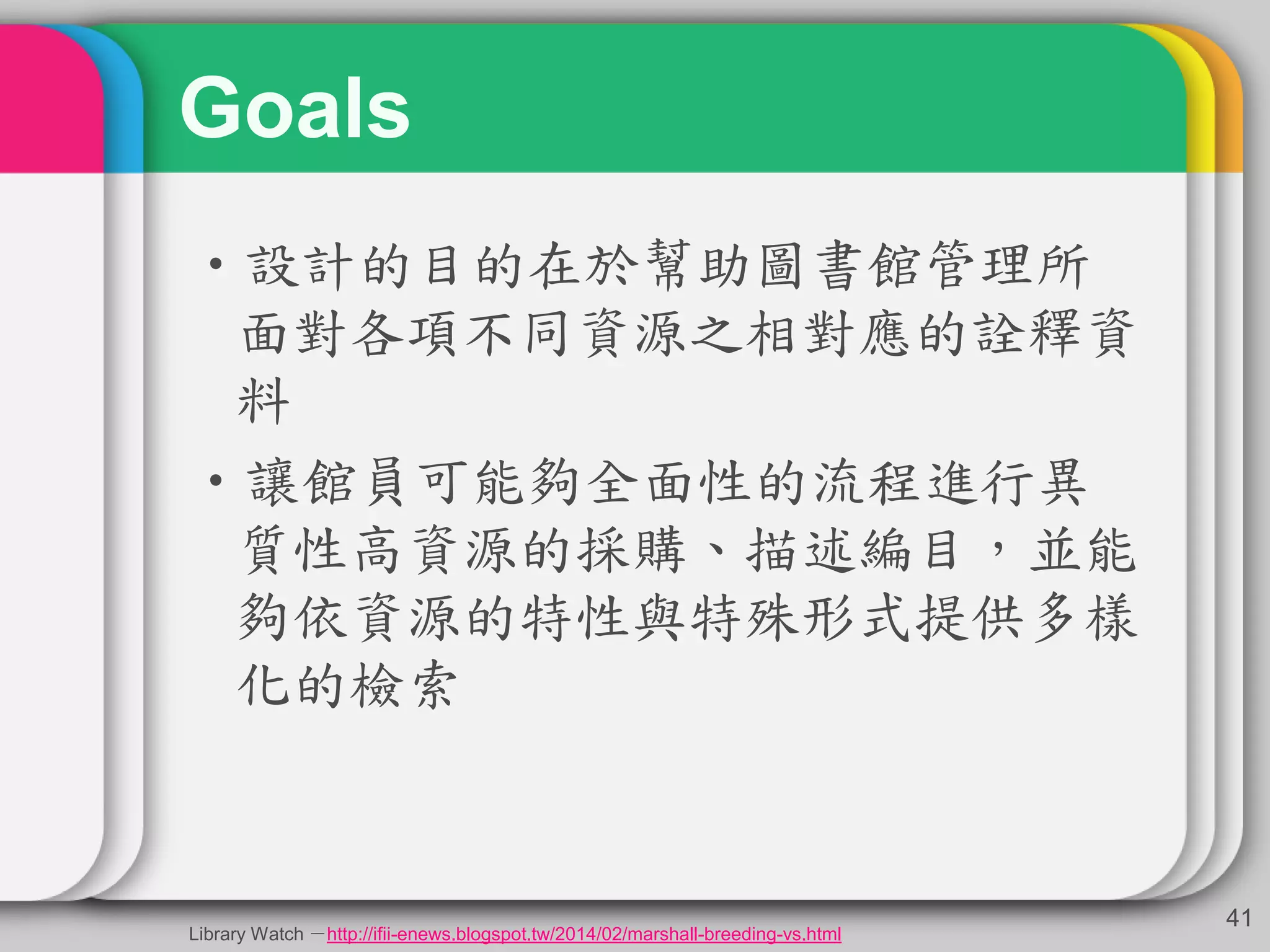 Goals
•設計的目的在於幫助圖書館管理所
面對各項不同資源之相對應的詮釋資
料
•讓館員可能夠全面性的流程進行異
質性高資源的採購、描述編目，並能
夠依資源的特性與特殊形式提供多樣
化的檢索
41
Library Watch －http://ifii-enews.blogspot.tw/2014/02/marshall-breeding-vs.html
 