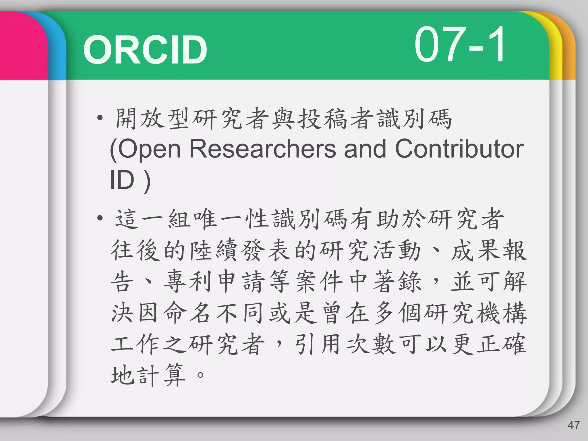 ORCID
•開放型研究者與投稿者識別碼
(Open Researchers and Contributor
ID )
•這一組唯一性識別碼有助於研究者
往後的陸續發表的研究活動、成果報
告、專利申請等案件中著錄，並可解
決因命名不同或是曾在多個研究機構
工作之研究者，引用次數可以更正確
地計算。
47
07-1
 