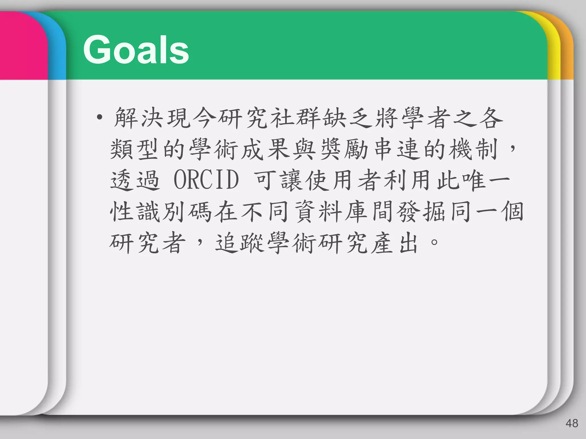 Goals
•解決現今研究社群缺乏將學者之各
類型的學術成果與獎勵串連的機制，
透過 ORCID 可讓使用者利用此唯一
性識別碼在不同資料庫間發掘同一個
研究者，追蹤學術研究產出。
48
 