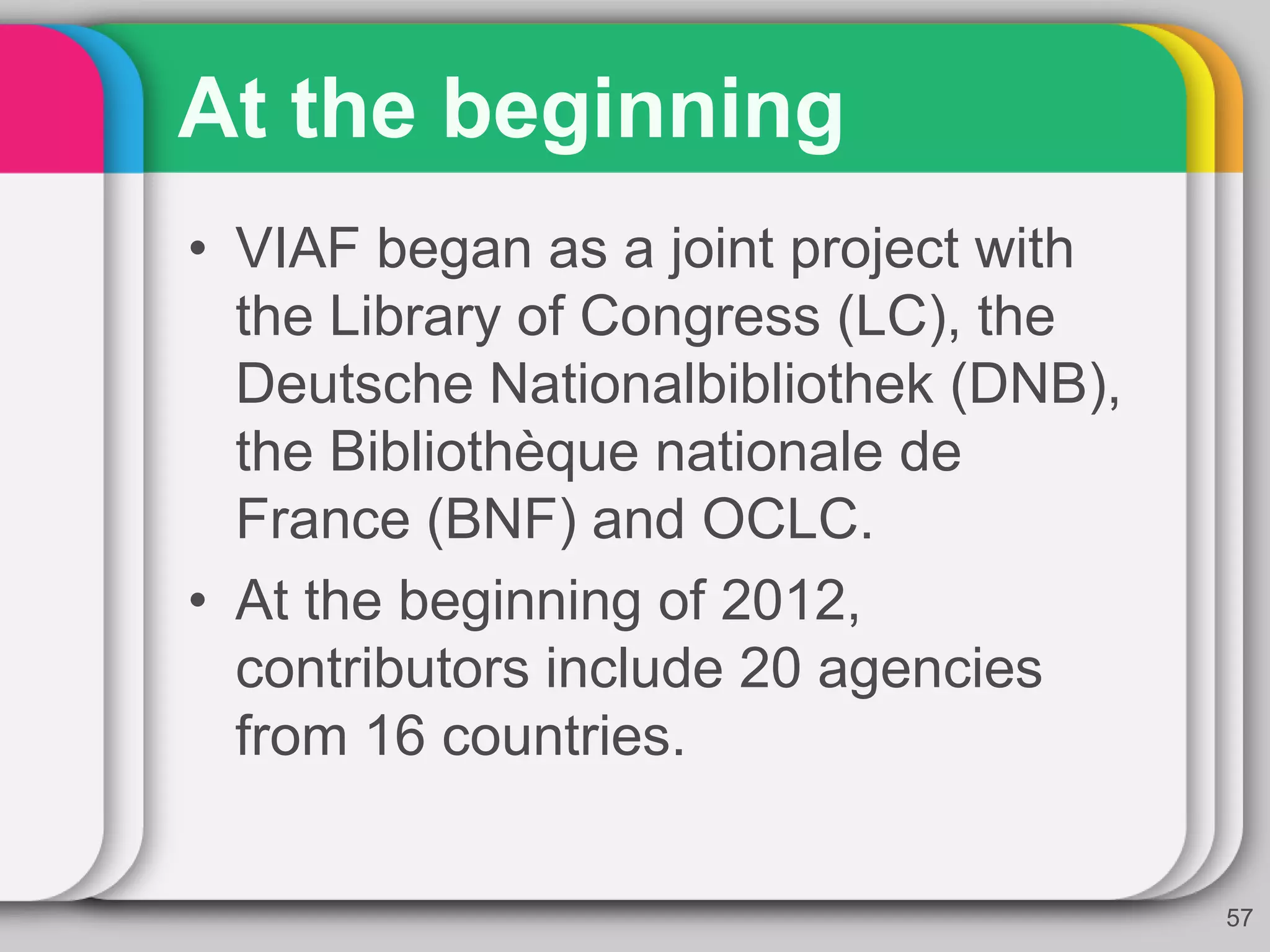 At the beginning
• VIAF began as a joint project with
the Library of Congress (LC), the
Deutsche Nationalbibliothek (DNB),
the Bibliothèque nationale de
France (BNF) and OCLC.
• At the beginning of 2012,
contributors include 20 agencies
from 16 countries.
57
 