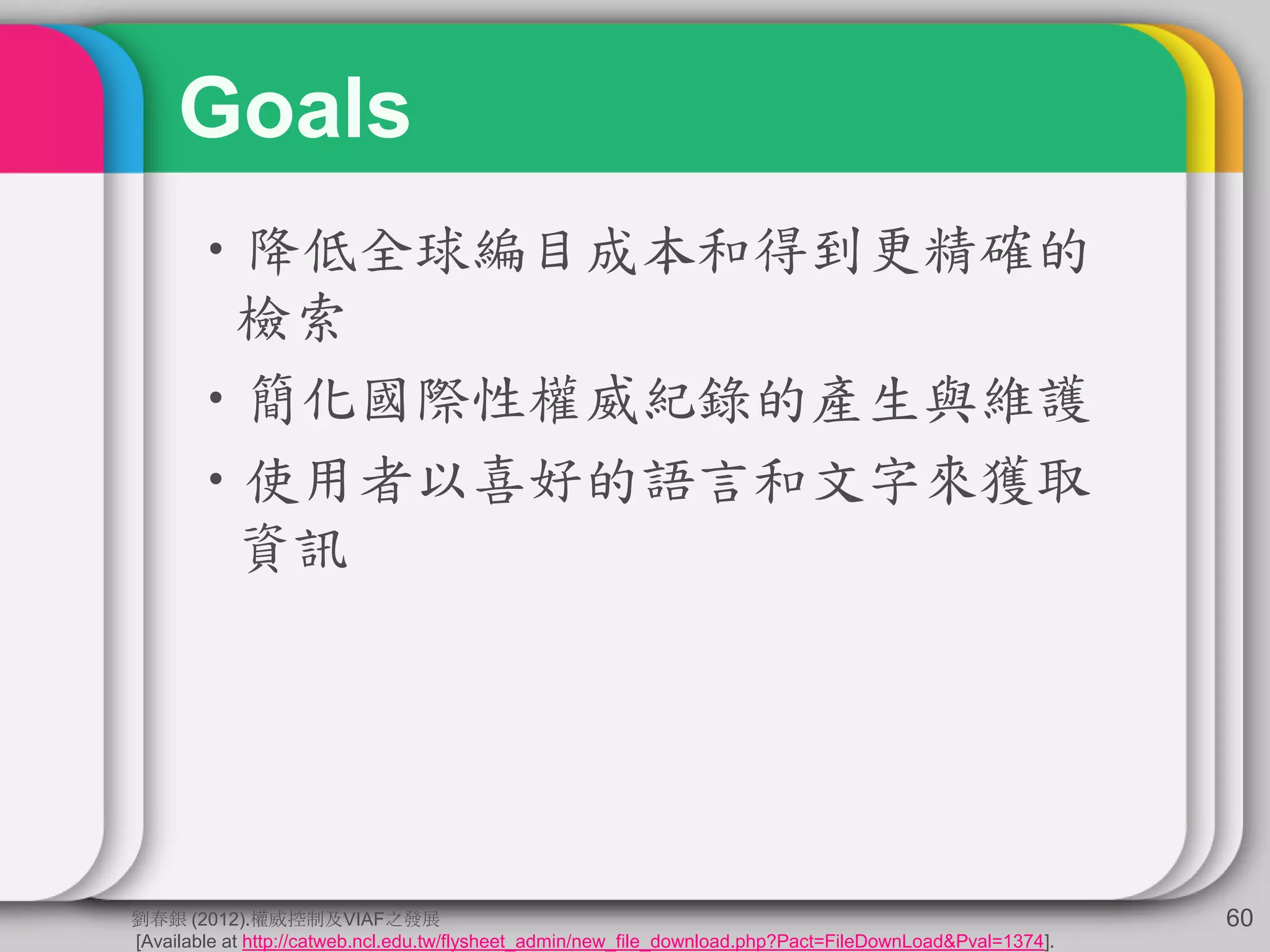 Goals
•降低全球編目成本和得到更精確的
檢索
•簡化國際性權威紀錄的產生與維護
•使用者以喜好的語言和文字來獲取
資訊
60劉春銀 (2012).權威控制及VIAF之發展
[Available at http://catweb.ncl.edu.tw/flysheet_admin/new_file_download.php?Pact=FileDownLoad&Pval=1374].
 
