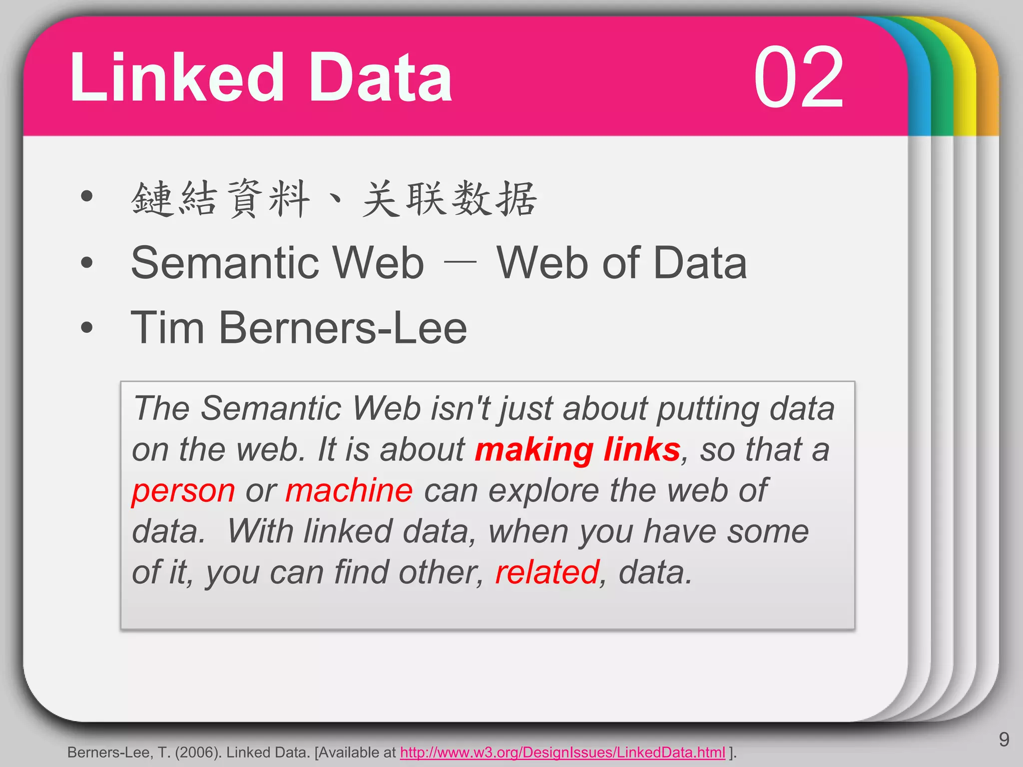 02Linked Data
9
• 鏈結資料、关联数据
• Semantic Web － Web of Data
• Tim Berners-Lee
The Semantic Web isn't just about putting data
on the web. It is about making links, so that a
person or machine can explore the web of
data. With linked data, when you have some
of it, you can find other, related, data.
Berners-Lee, T. (2006). Linked Data. [Available at http://www.w3.org/DesignIssues/LinkedData.html ].
 