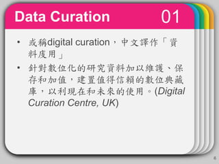 01Data Curation
6
• 或稱digital curation，中文譯作「資
料庋用」
• 針對數位化的研究資料加以維護、保
存和加值，建置值得信賴的數位典藏
庫，以利現在和未來的使用。(Digital
Curation Centre, UK)
 