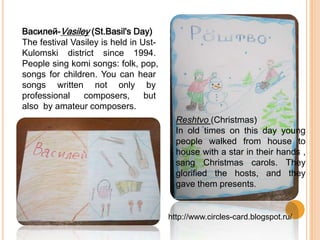 Василей-Vasiley (St.Basil's Day)
The festival Vasiley is held in Ust-
Kulomski district since 1994.
People sing komi songs: folk, pop,
songs for children. You can hear
songs written not only by
professional composers, but
also by amateur composers.
Reshtvo (Christmas)
In old times on this day young
people walked from house to
house with a star in their hands ,
sang Christmas carols. They
glorified the hosts, and they
gave them presents.
http://www.circles-card.blogspot.ru/
 