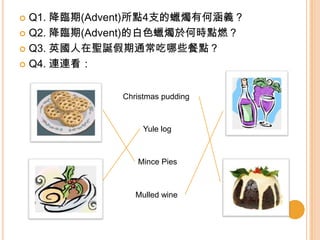  Q1. 降臨期(Advent)所點4支的蠟燭有何涵義？
 Q2. 降臨期(Advent)的白色蠟燭於何時點燃？
 Q3. 英國人在聖誕假期通常吃哪些餐點？
 Q4. 連連看：
Christmas pudding
Yule log
Mince Pies
Mulled wine
 