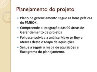 Planejamento do projeto
 Plano de gerenciamento segue as boas práticas
do PMBOK.
 Compreende a integração das 09 áreas de
Gerenciamento de projetos
 Foi desenvolvida a análise Make or Buy e
através deste o Mapa de aquisições.
 Segue a seguir o mapa de aquisições e
fluxograma do planejamento.
 