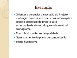 Execução
 Orientar e gerenciar a execução do Projeto,
molização da equipe e coleta das informações
sobre o progresso do projeto será
acompanhada através do gerenciamento do
cronograma.
 Controle dos critérios de qualidade
 Gerenciamento do plano de comunicação
 Segue fluxograma
 