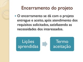 Encerramento do projeto
 O encerramento se dá com o projeto
entregue e aceito, após atendimento dos
requisitos solicitados, satisfazendo as
necessidades dos interessados.
Lições
aprendidas
Termo
aceitação
 