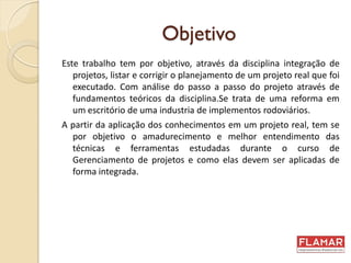 Objetivo
Este trabalho tem por objetivo, através da disciplina integração de
projetos, listar e corrigir o planejamento de um projeto real que foi
executado. Com análise do passo a passo do projeto através de
fundamentos teóricos da disciplina.Se trata de uma reforma em
um escritório de uma industria de implementos rodoviários.
A partir da aplicação dos conhecimentos em um projeto real, tem se
por objetivo o amadurecimento e melhor entendimento das
técnicas e ferramentas estudadas durante o curso de
Gerenciamento de projetos e como elas devem ser aplicadas de
forma integrada.
 