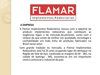 A EMPRESA
A Flamar Implementos Rodoviários nasceu com o objetivo de
produzir implementos rodoviários que satisfaçam as
exigências legais e de mercado.Atualmente, conta com a
síntese do que existe de melhor em qualidade, tecnologia e
confiabilidade em toda linha de produtos fabricados no
Brasil nesse setor.
Com grande tradição no mercado, a Flamar Implementos
Rodoviários está há 25 anos ocupando lugar de destaque na
Região do Vale do Aço. Localizada as margens da Br - 381, na
cidade de Ipatinga - MG, encontra-se em um importante
centro comercial e industrial do país
 