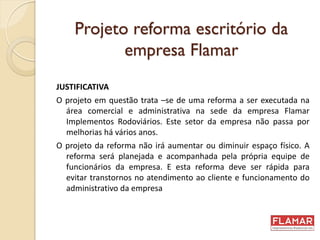 Projeto reforma escritório da
empresa Flamar
JUSTIFICATIVA
O projeto em questão trata –se de uma reforma a ser executada na
área comercial e administrativa na sede da empresa Flamar
Implementos Rodoviários. Este setor da empresa não passa por
melhorias há vários anos.
O projeto da reforma não irá aumentar ou diminuir espaço físico. A
reforma será planejada e acompanhada pela própria equipe de
funcionários da empresa. E esta reforma deve ser rápida para
evitar transtornos no atendimento ao cliente e funcionamento do
administrativo da empresa
 