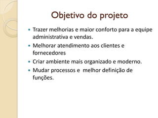Objetivo do projeto
 Trazer melhorias e maior conforto para a equipe
administrativa e vendas.
 Melhorar atendimento aos clientes e
fornecedores
 Criar ambiente mais organizado e moderno.
 Mudar processos e melhor definição de
funções.
 