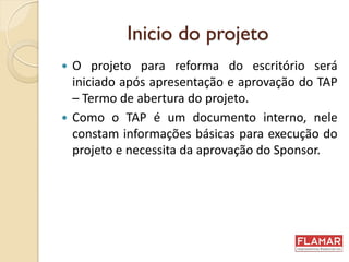 Inicio do projeto
 O projeto para reforma do escritório será
iniciado após apresentação e aprovação do TAP
– Termo de abertura do projeto.
 Como o TAP é um documento interno, nele
constam informações básicas para execução do
projeto e necessita da aprovação do Sponsor.
 