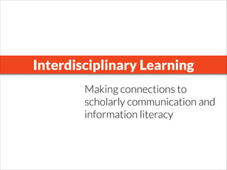Interdisciplinary Learning
Making connections to
scholarly communication and
information literacy
 