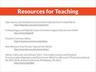 Resources for Teaching
Open Access and Scholarly Communication LibGuide from IU South Bend
http://libguides.iusb.edu/scholcomm
!
Finding Images and Media (Creative Commons Images) LibGuide from Butler
http://bit.ly/NZg4zR
!
Creative Commons Videos
http://creativecommons.org/videos
!
Peer Review in Five Minutes Tutorial from NCSU
http://www.lib.ncsu.edu/tutorials/pr/
!
Palmer, Cathy, and Julia Gelfand. 2011. “Information Literacy and Scholarly
Communication Alignments and Disconnects: What Can We Learn?” Poster presented at
the 2011 ACRL Annual Conference, Philadelphia, PA, April.
http://bit.ly/1gtVSBU
 
