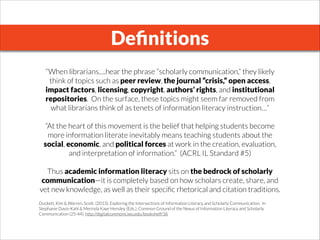 Deﬁnitions
“When librarians….hear the phrase “scholarly communication,” they likely
think of topics such as peer review, the journal “crisis,” open access,
impact factors, licensing, copyright, authors’ rights, and institutional
repositories.  On the surface, these topics might seem far removed from
what librarians think of as tenets of information literacy instruction…”
 
“At the heart of this movement is the belief that helping students become
more information literate inevitably means teaching students about the
social, economic, and political forces at work in the creation, evaluation,
and interpretation of information.”  (ACRL IL Standard #5)
 
Thus academic information literacy sits on the bedrock of scholarly
communication—it is completely based on how scholars create, share, and
vet new knowledge, as well as their speciﬁc rhetorical and citation traditions.
 
Duckett, Kim & Warren, Scott. (2013). Exploring the Intersections of Information Literacy and Scholarly Communication.  In
Stephanie Davis-Kahl & Merinda Kaye Hensley (Eds.), Common Ground of the Nexus of Information Literacy and Scholarly
Communication (25-44). http://digitalcommons.iwu.edu/bookshelf/36
 