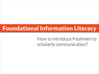 Foundational Information Literacy
How to introduce freshmen to
scholarly communication?
 