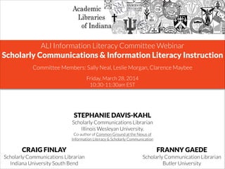 ALI Information Literacy Committee Webinar	

Scholarly Communications & Information Literacy Instruction
!
Committee Members: Sally Neal, Leslie Morgan, Clarence Maybee
!
Friday, March 28, 2014
10:30-11:30am EST
STEPHANIE DAVIS-KAHL
Scholarly Communications Librarian
Illinois Wesleyan University.
Co-author of Common Ground at the Nexus of
Information Literacy & Scholarly Communication
CRAIG FINLAY
Scholarly Communications Librarian
Indiana University South Bend
FRANNY GAEDE
Scholarly Communication Librarian
Butler University
 